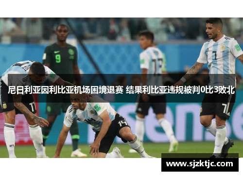 尼日利亚因利比亚机场困境退赛 结果利比亚违规被判0比3败北