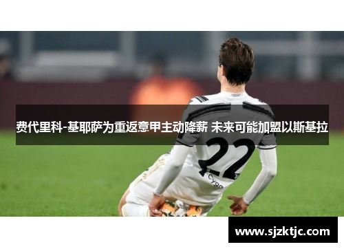 费代里科-基耶萨为重返意甲主动降薪 未来可能加盟以斯基拉 费代里科-基耶萨为重返意甲主动降薪 未来可能加盟以斯基拉