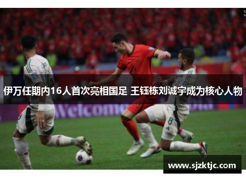 伊万任期内16人首次亮相国足 王钰栋刘诚宇成为核心人物 伊万任期内16人首次亮相国足 王钰栋刘诚宇成为核心人物