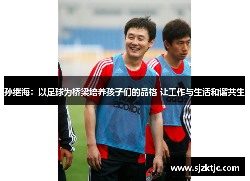 孙继海:以足球为桥梁培养孩子们的品格 让工作与生活和谐共生 孙继海:以足球为桥梁培养孩子们的品格 让工作与生活和谐共生