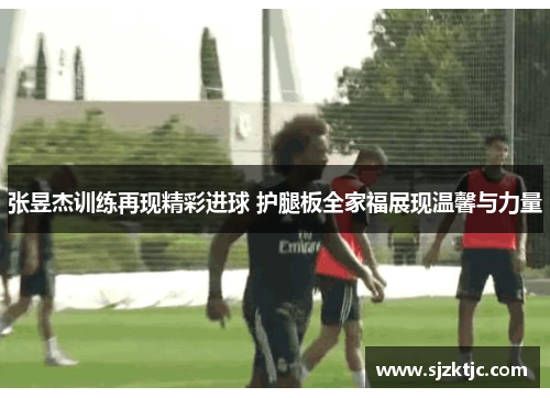 张昱杰训练再现精彩进球 护腿板全家福展现温馨与力量 张昱杰训练再现精彩进球 护腿板全家福展现温馨与力量