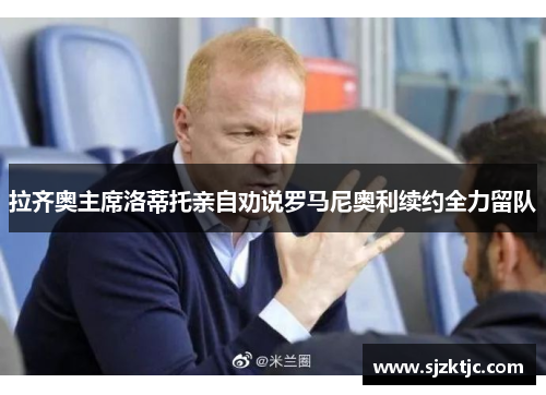 拉齐奥主席洛蒂托亲自劝说罗马尼奥利续约全力留队 拉齐奥主席洛蒂托亲自劝说罗马尼奥利续约全力留队
