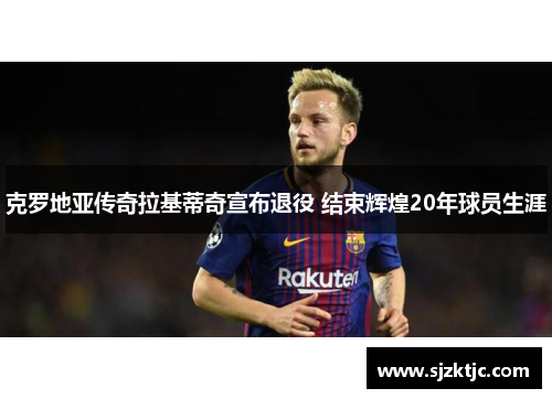 克罗地亚传奇拉基蒂奇宣布退役 结束辉煌20年球员生涯 克罗地亚传奇拉基蒂奇宣布退役 结束辉煌20年球员生涯