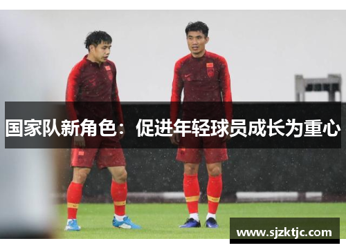 国家队新角色:促进年轻球员成长为重心 国家队新角色:促进年轻球员成长为重心