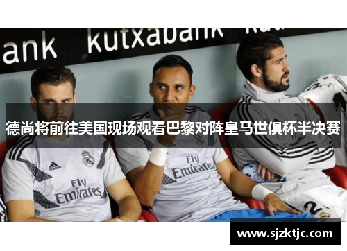 德尚将前往美国现场观看巴黎对阵皇马世俱杯半决赛 德尚将前往美国现场观看巴黎对阵皇马世俱杯半决赛