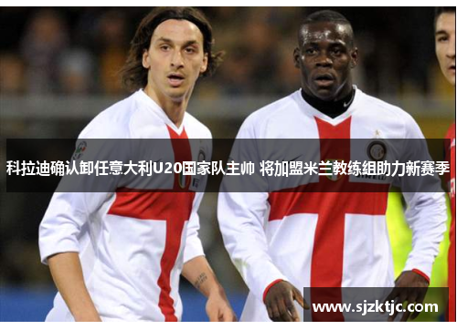 科拉迪确认卸任意大利U20国家队主帅 将加盟米兰教练组助力新赛季 科拉迪确认卸任意大利U20国家队主帅 将加盟米兰教练组助力新赛季